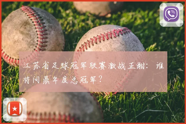 江苏省足球冠军联赛激战正酣：谁将问鼎年度总冠军？
