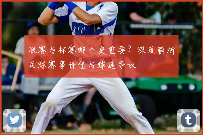 联赛与杯赛哪个更重要?深度解析足球赛事价值与球迷争议