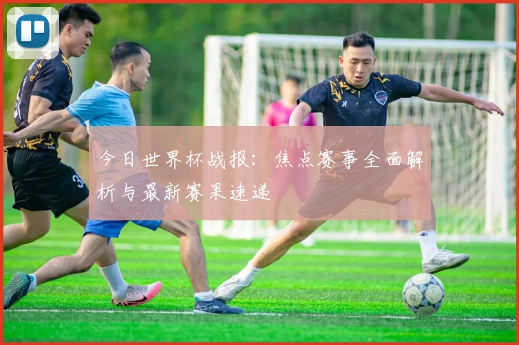 今日世界杯战报：焦点赛事全面解析与最新赛果速递