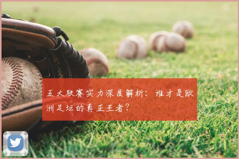 五大联赛实力深度解析:谁才是欧洲足坛的真正王者?