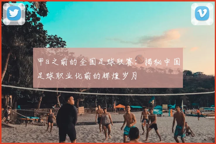 甲a之前的全国足球联赛：揭秘中国足球职业化前的辉煌岁月