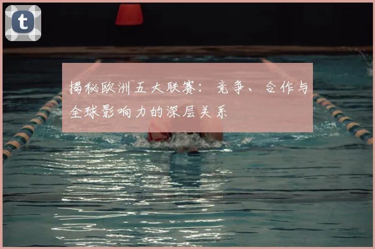 揭秘欧洲五大联赛：竞争、合作与全球影响力的深层关系