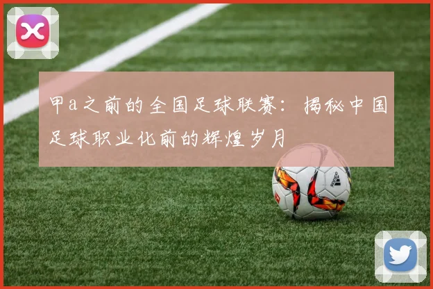 甲a之前的全国足球联赛：揭秘中国足球职业化前的辉煌岁月
