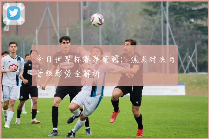 今日世界杯赛事前瞻：焦点对决与晋级形势全解析